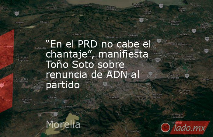 “En el PRD no cabe el chantaje”, manifiesta Toño Soto sobre renuncia de ADN al partido. Noticias en tiempo real