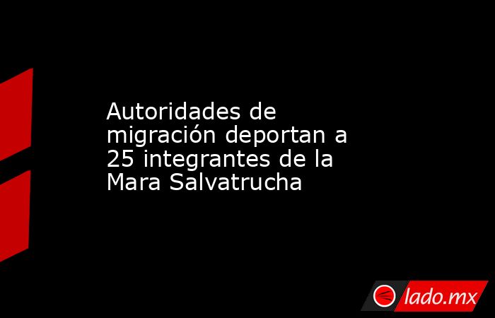 Autoridades de migración deportan a 25 integrantes de la Mara Salvatrucha. Noticias en tiempo real