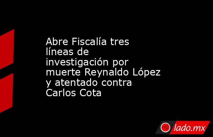 Abre Fiscalía tres líneas de investigación por muerte Reynaldo López y atentado contra Carlos Cota. Noticias en tiempo real