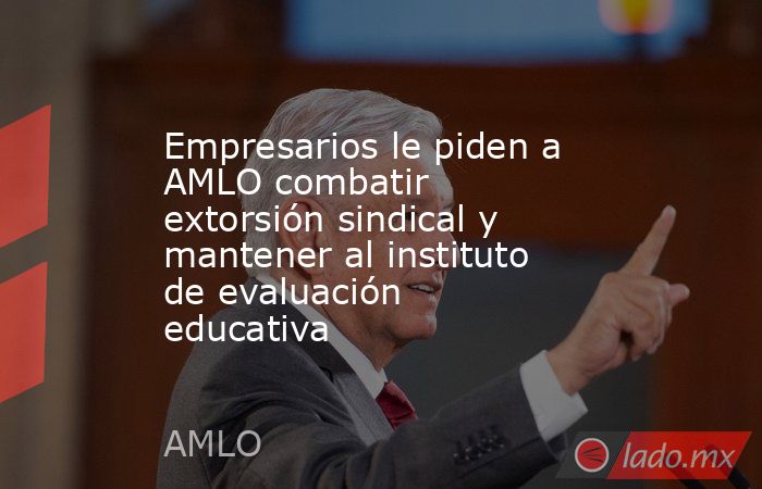 Empresarios le piden a AMLO combatir extorsión sindical y mantener al instituto de evaluación educativa. Noticias en tiempo real