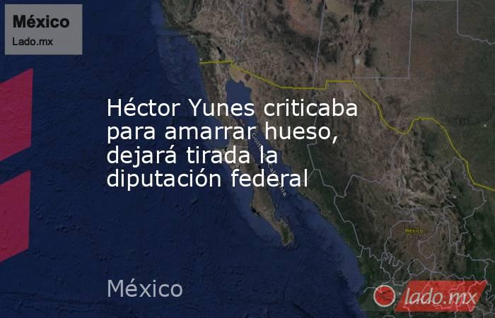 Héctor Yunes criticaba para amarrar hueso, dejará tirada la diputación federal. Noticias en tiempo real