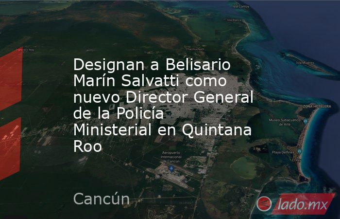 Designan a Belisario Marín Salvatti como nuevo Director General de la Policía Ministerial en Quintana Roo. Noticias en tiempo real