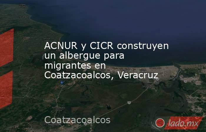 ACNUR y CICR construyen un albergue para migrantes en Coatzacoalcos, Veracruz. Noticias en tiempo real