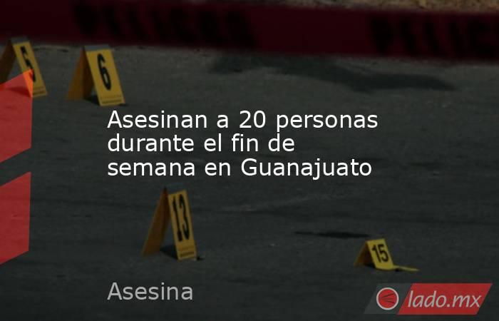 Asesinan a 20 personas durante el fin de semana en Guanajuato. Noticias en tiempo real