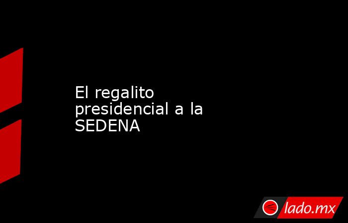 El regalito presidencial a la SEDENA. Noticias en tiempo real