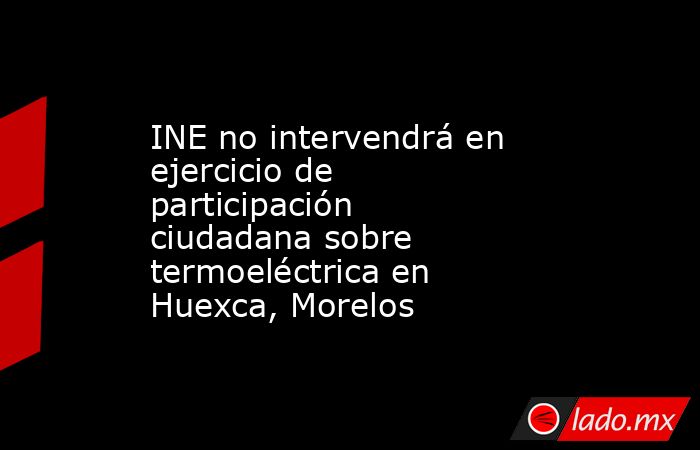 INE no intervendrá en ejercicio de participación ciudadana sobre termoeléctrica en Huexca, Morelos. Noticias en tiempo real