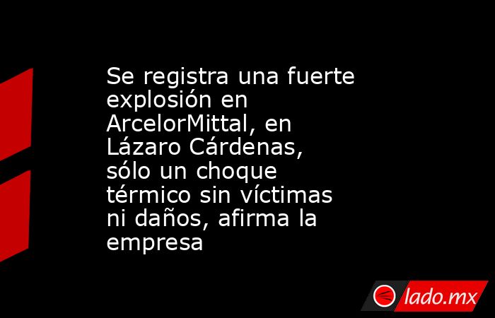 Se registra una fuerte explosión en ArcelorMittal, en Lázaro Cárdenas, sólo un choque térmico sin víctimas ni daños, afirma la empresa. Noticias en tiempo real