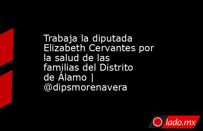 Trabaja la diputada Elizabeth Cervantes por la salud de las familias del Distrito de Álamo | @dipsmorenavera. Noticias en tiempo real