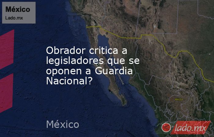 Obrador critica a legisladores que se oponen a Guardia Nacional?. Noticias en tiempo real