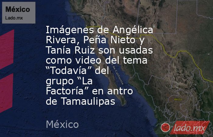 Imágenes de Angélica Rivera, Peña Nieto y Tanía Ruiz son usadas como video del tema “Todavía” del grupo “La Factoría” en antro de Tamaulipas. Noticias en tiempo real