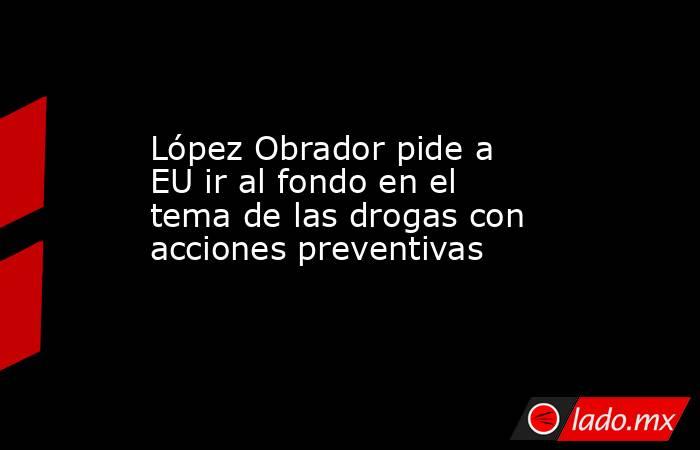 López Obrador pide a EU ir al fondo en el tema de las drogas con acciones preventivas. Noticias en tiempo real