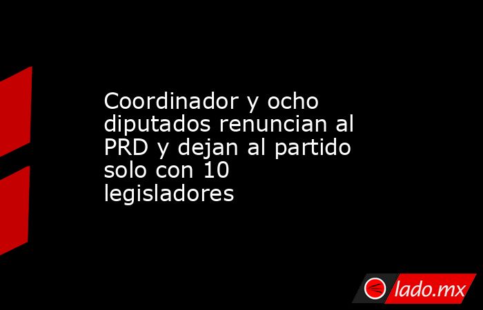 Coordinador y ocho diputados renuncian al PRD y dejan al partido solo con 10 legisladores. Noticias en tiempo real