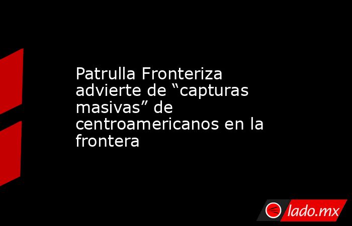Patrulla Fronteriza advierte de “capturas masivas” de centroamericanos en la frontera. Noticias en tiempo real