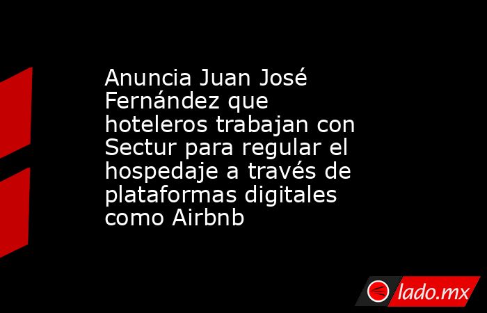 Anuncia Juan José Fernández que hoteleros trabajan con Sectur para regular el hospedaje a través de plataformas digitales como Airbnb. Noticias en tiempo real