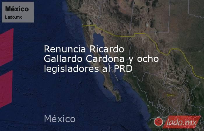 Renuncia Ricardo Gallardo Cardona y ocho legisladores al PRD. Noticias en tiempo real