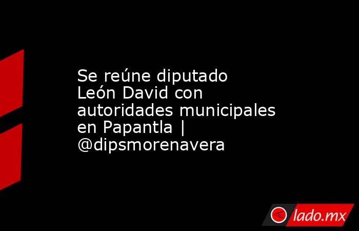 Se reúne diputado León David con autoridades municipales en Papantla | @dipsmorenavera. Noticias en tiempo real