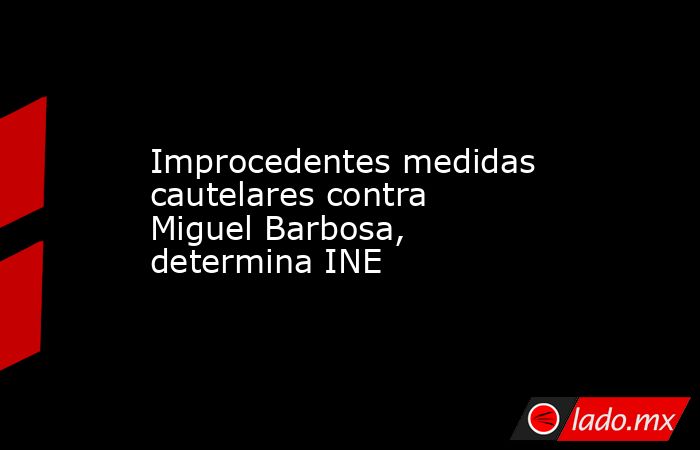 Improcedentes medidas cautelares contra Miguel Barbosa, determina INE. Noticias en tiempo real