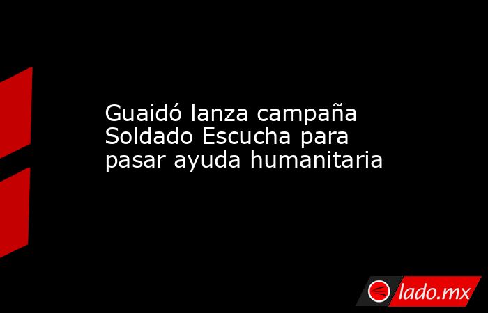 Guaidó lanza campaña Soldado Escucha para pasar ayuda humanitaria. Noticias en tiempo real