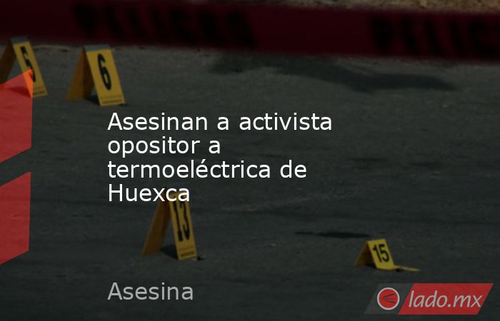 Asesinan a activista opositor a termoeléctrica de Huexca. Noticias en tiempo real
