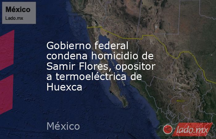 Gobierno federal condena homicidio de Samir Flores, opositor a termoeléctrica de Huexca. Noticias en tiempo real