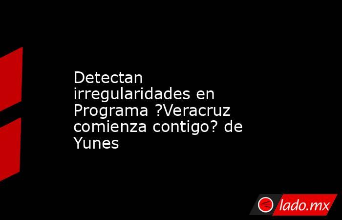 Detectan irregularidades en Programa ?Veracruz comienza contigo? de Yunes. Noticias en tiempo real