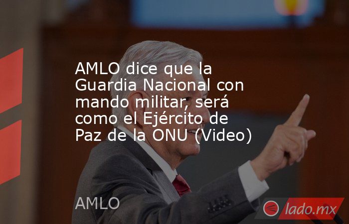 AMLO dice que la Guardia Nacional con mando militar, será como el Ejército de Paz de la ONU (Video). Noticias en tiempo real
