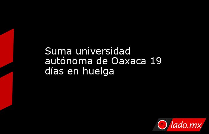 Suma universidad autónoma de Oaxaca 19 días en huelga. Noticias en tiempo real