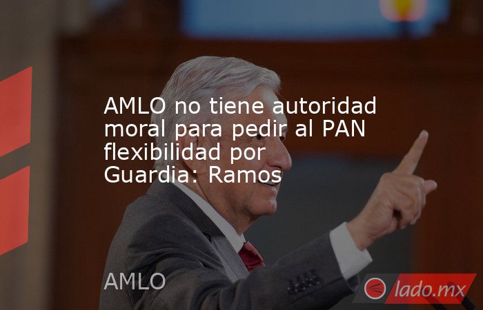 AMLO no tiene autoridad moral para pedir al PAN flexibilidad por Guardia: Ramos. Noticias en tiempo real