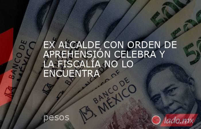 EX ALCALDE CON ORDEN DE APREHENSIÓN CELEBRA Y LA FISCALÍA NO LO ENCUENTRA. Noticias en tiempo real