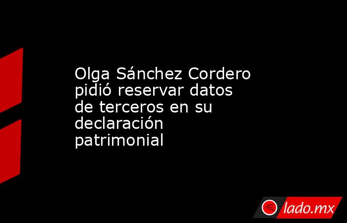 Olga Sánchez Cordero pidió reservar datos de terceros en su declaración patrimonial. Noticias en tiempo real