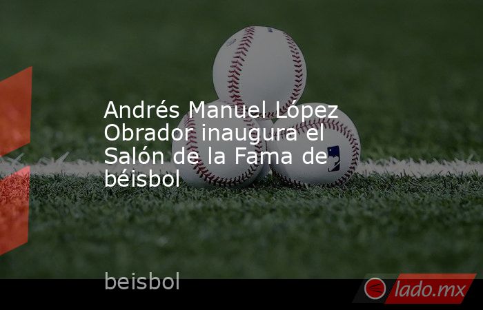 Andrés Manuel López Obrador inaugura el Salón de la Fama de béisbol. Noticias en tiempo real
