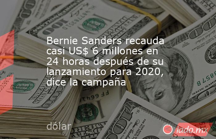Bernie Sanders recauda casi US$ 6 millones en 24 horas después de su lanzamiento para 2020, dice la campaña. Noticias en tiempo real