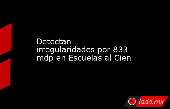 Detectan irregularidades por 833 mdp en Escuelas al Cien. Noticias en tiempo real
