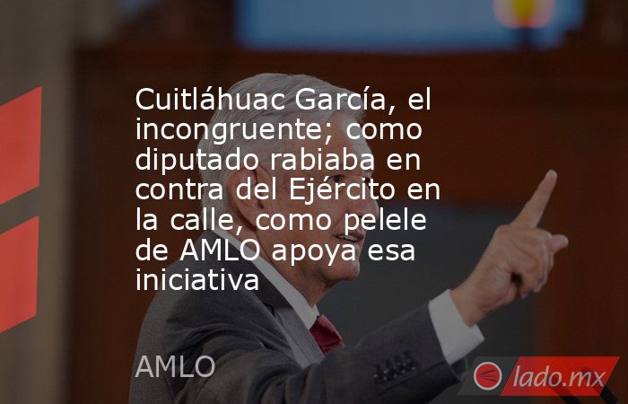 Cuitláhuac García, el incongruente; como diputado rabiaba en contra del Ejército en la calle, como pelele de AMLO apoya esa iniciativa. Noticias en tiempo real