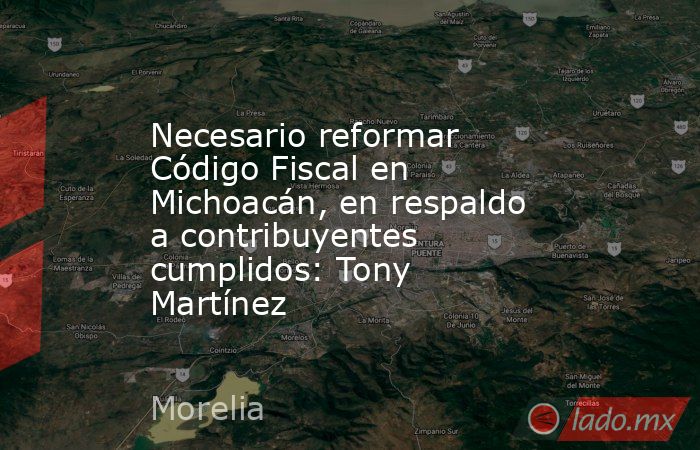 Necesario reformar Código Fiscal en Michoacán, en respaldo a contribuyentes cumplidos: Tony Martínez. Noticias en tiempo real