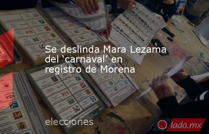 Se deslinda Mara Lezama del ‘carnaval’ en registro de Morena. Noticias en tiempo real