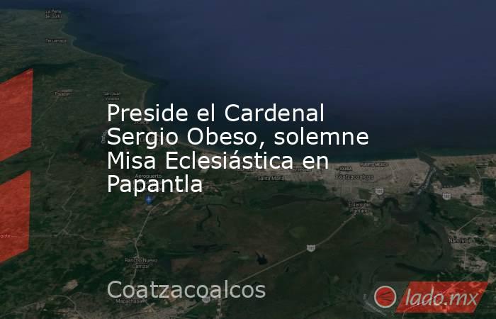 Preside el Cardenal Sergio Obeso, solemne Misa Eclesiástica en Papantla. Noticias en tiempo real