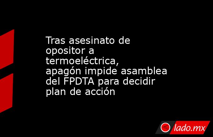 Tras asesinato de opositor a termoeléctrica, apagón impide asamblea del FPDTA para decidir plan de acción. Noticias en tiempo real