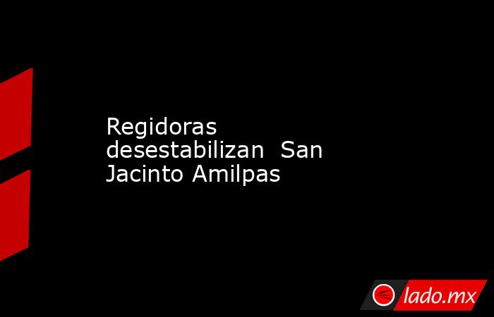 Regidoras desestabilizan  San Jacinto Amilpas. Noticias en tiempo real