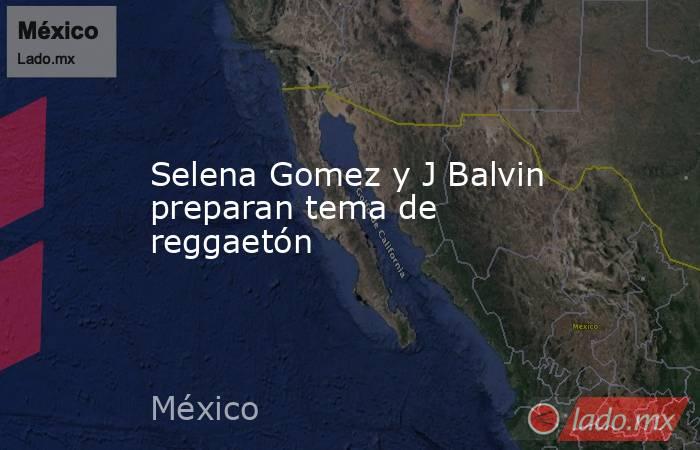 Selena Gomez y J Balvin preparan tema de reggaetón. Noticias en tiempo real