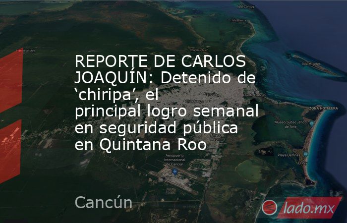 REPORTE DE CARLOS JOAQUÍN: Detenido de ‘chiripa’, el principal logro semanal en seguridad pública en Quintana Roo. Noticias en tiempo real