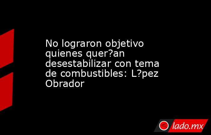 No lograron objetivo quienes quer?an desestabilizar con tema de combustibles: L?pez Obrador. Noticias en tiempo real