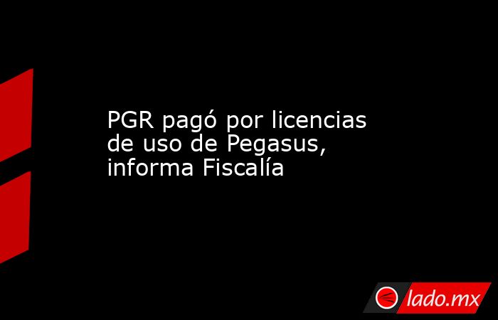 PGR pagó por licencias de uso de Pegasus, informa Fiscalía. Noticias en tiempo real
