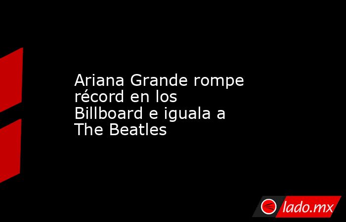 Ariana Grande rompe récord en los Billboard e iguala a The Beatles. Noticias en tiempo real