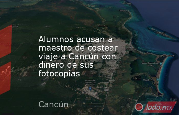 Alumnos acusan a maestro de costear viaje a Cancún con dinero de sus fotocopias. Noticias en tiempo real
