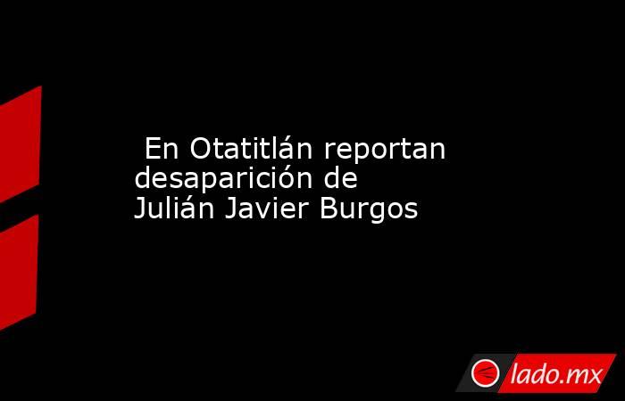  En Otatitlán reportan desaparición de Julián Javier Burgos. Noticias en tiempo real