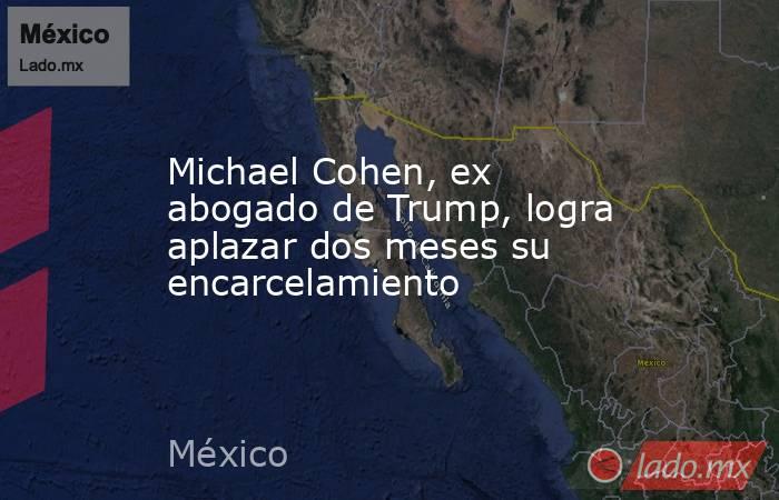Michael Cohen, ex abogado de Trump, logra aplazar dos meses su encarcelamiento. Noticias en tiempo real