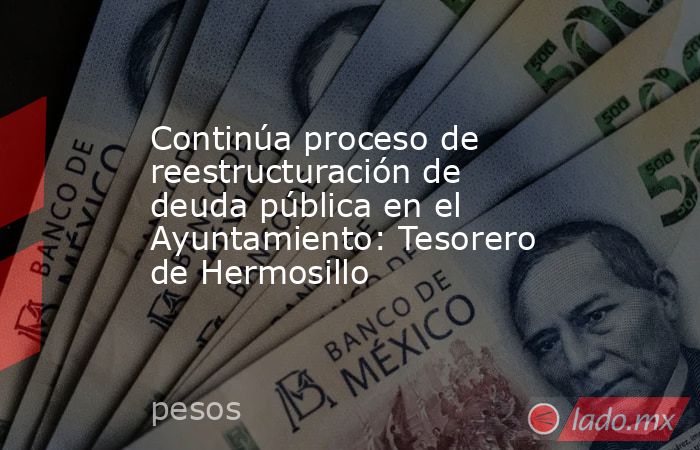 Continúa proceso de reestructuración de deuda pública en el Ayuntamiento: Tesorero de Hermosillo. Noticias en tiempo real