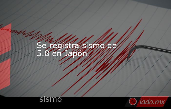 Se registra sismo de 5.8 en Japón. Noticias en tiempo real