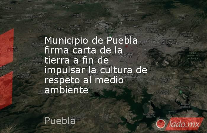 Municipio de Puebla firma carta de la tierra a fin de impulsar la cultura de respeto al medio ambiente. Noticias en tiempo real